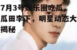 7月3号娱乐圈吃瓜,瓜田李下，明星动态大揭秘