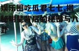 娱乐圈吃瓜君七七,揭秘明星背后的秘密与八卦