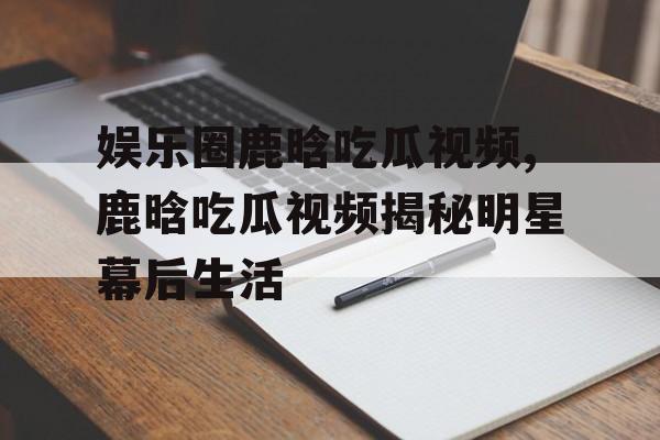 娱乐圈鹿晗吃瓜视频,鹿晗吃瓜视频揭秘明星幕后生活