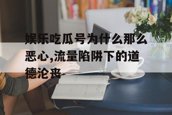 娱乐吃瓜号为什么那么恶心,流量陷阱下的道德沦丧