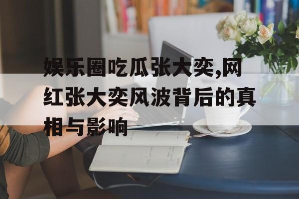 娱乐圈吃瓜张大奕,网红张大奕风波背后的真相与影响 娱乐圈吃瓜张大奕,网红张大奕风波背后的真相与影响