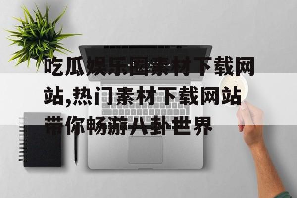 吃瓜娱乐圈素材下载网站,热门素材下载网站带你畅游八卦世界