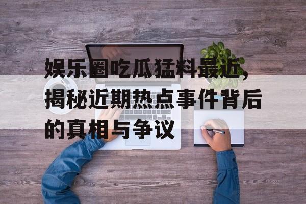 娱乐圈吃瓜猛料最近,揭秘近期热点事件背后的真相与争议 娱乐圈吃瓜猛料最近,揭秘近期热点事件背后的真相与争议