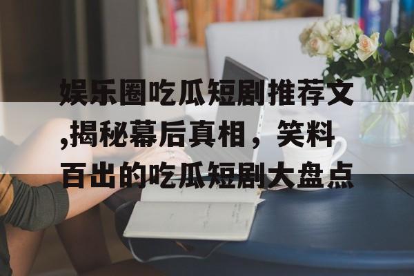 娱乐圈吃瓜短剧推荐文,揭秘幕后真相，笑料百出的吃瓜短剧大盘点
