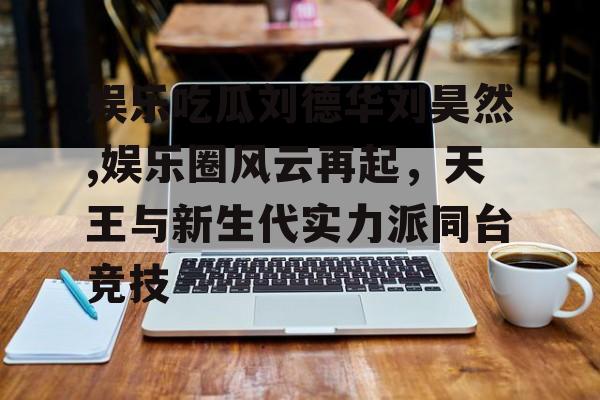 娱乐吃瓜刘德华刘昊然,娱乐圈风云再起，天王与新生代实力派同台竞技