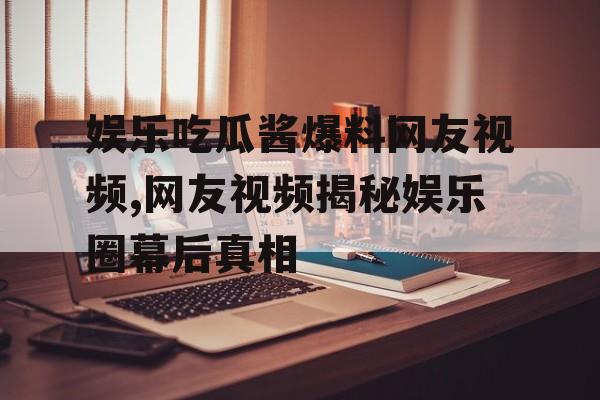 娱乐吃瓜酱爆料网友视频,网友视频揭秘娱乐圈幕后真相