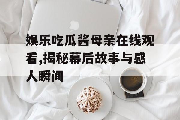 娱乐吃瓜酱母亲在线观看,揭秘幕后故事与感人瞬间 娱乐吃瓜酱母亲在线观看,揭秘幕后故事与感人瞬间