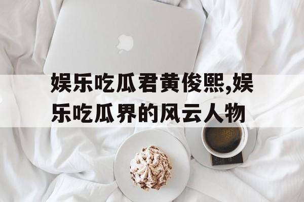 娱乐吃瓜君黄俊熙,娱乐吃瓜界的风云人物