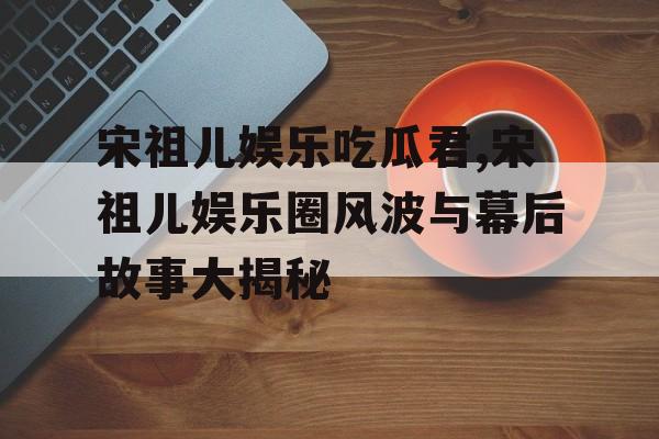 宋祖儿娱乐吃瓜君,宋祖儿娱乐圈风波与幕后故事大揭秘