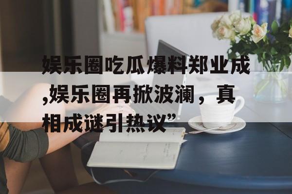 娱乐圈吃瓜爆料郑业成,娱乐圈再掀波澜，真相成谜引热议”