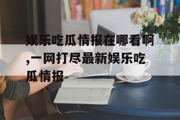 娱乐吃瓜情报在哪看啊,一网打尽最新娱乐吃瓜情报