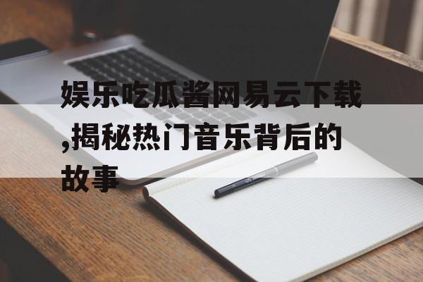 娱乐吃瓜酱网易云下载,揭秘热门音乐背后的故事 娱乐吃瓜酱网易云下载,揭秘热门音乐背后的故事