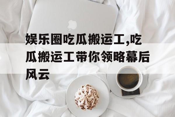 娱乐圈吃瓜搬运工,吃瓜搬运工带你领略幕后风云