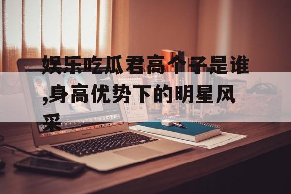 娱乐吃瓜君高个子是谁,身高优势下的明星风采