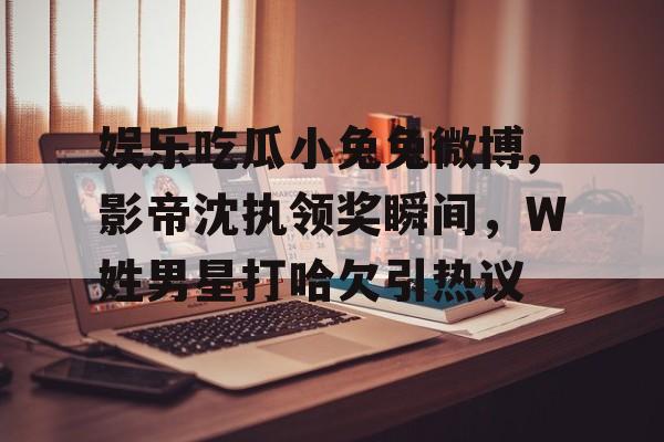 娱乐吃瓜小兔兔微博,影帝沈执领奖瞬间，W姓男星打哈欠引热议