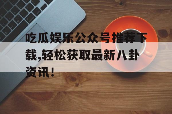 吃瓜娱乐公众号推荐下载,轻松获取最新八卦资讯！