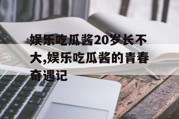 娱乐吃瓜酱20岁长不大,娱乐吃瓜酱的青春奇遇记