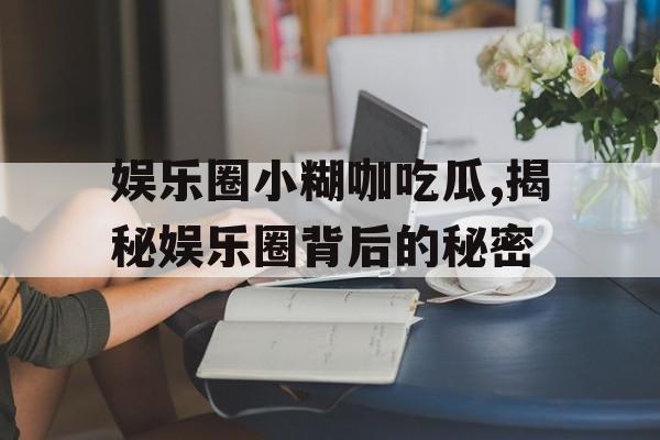 娱乐圈小糊咖吃瓜,揭秘娱乐圈背后的秘密