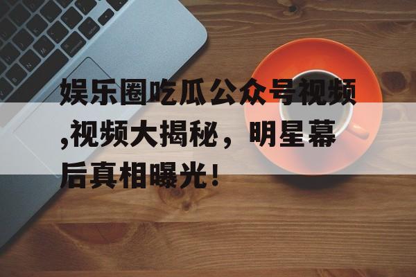 娱乐圈吃瓜公众号视频,视频大揭秘，明星幕后真相曝光！