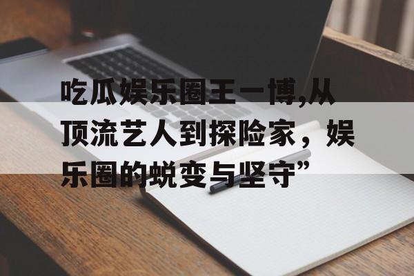 吃瓜娱乐圈王一博,从顶流艺人到探险家，娱乐圈的蜕变与坚守”