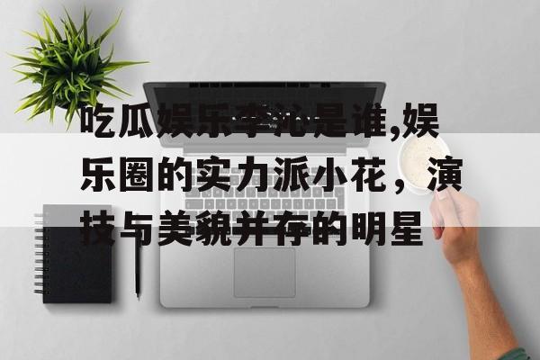 吃瓜娱乐李沁是谁,娱乐圈的实力派小花，演技与美貌并存的明星