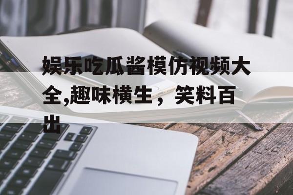 娱乐吃瓜酱模仿视频大全,趣味横生，笑料百出