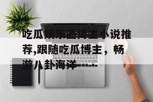 吃瓜娱乐圈博主小说推荐,跟随吃瓜博主，畅游八卦海洋