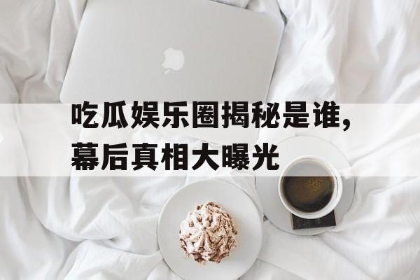 吃瓜娱乐圈揭秘是谁,幕后真相大曝光