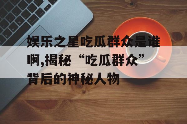娱乐之星吃瓜群众是谁啊,揭秘“吃瓜群众”背后的神秘人物