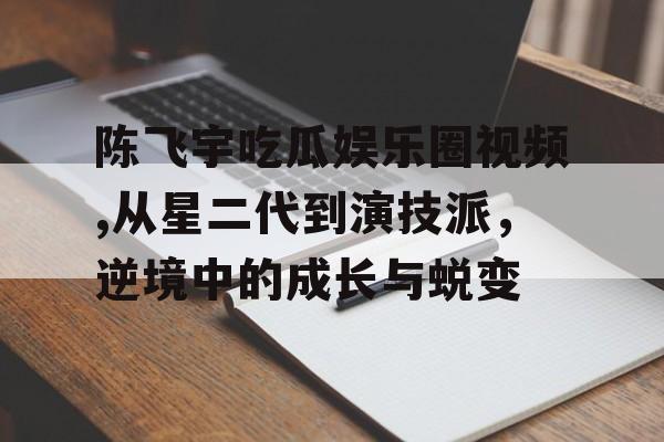陈飞宇吃瓜娱乐圈视频,从星二代到演技派，逆境中的成长与蜕变