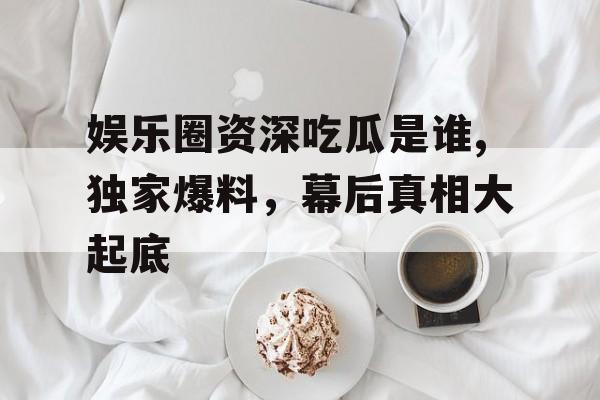 娱乐圈资深吃瓜是谁,独家爆料,幕后真相大起底 娱乐圈资深吃瓜是谁,独家爆料,幕后真相大起底