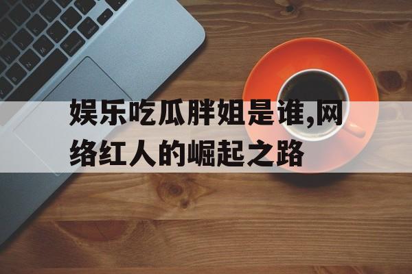 娱乐吃瓜胖姐是谁,网络红人的崛起之路