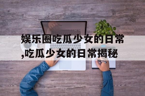 娱乐圈吃瓜少女的日常,吃瓜少女的日常揭秘