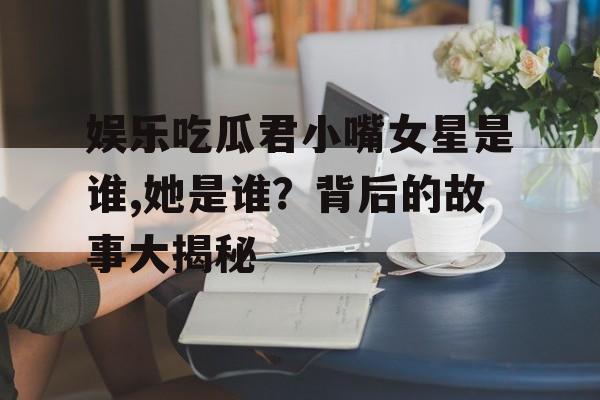 娱乐吃瓜君小嘴女星是谁,她是谁？背后的故事大揭秘