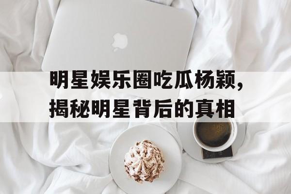 明星娱乐圈吃瓜杨颖,揭秘明星背后的真相 明星娱乐圈吃瓜杨颖,揭秘明星背后的真相