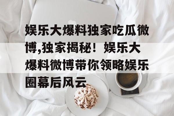 娱乐大爆料独家吃瓜微博,独家揭秘！娱乐大爆料微博带你领略娱乐圈幕后风云