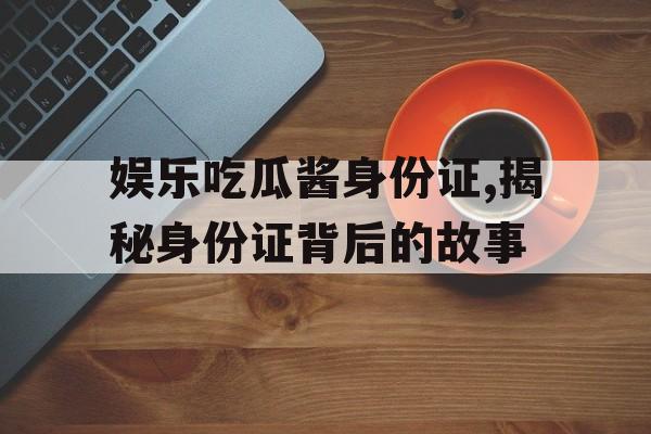 娱乐吃瓜酱身份证,揭秘身份证背后的故事 娱乐吃瓜酱身份证,揭秘身份证背后的故事