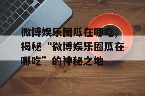 微博娱乐圈瓜在哪吃,揭秘“微博娱乐圈瓜在哪吃”的神秘之地