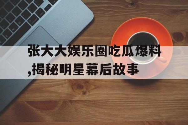 张大大娱乐圈吃瓜爆料,揭秘明星幕后故事