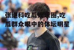 张继科吃瓜娱乐圈,吃瓜群众眼中的体坛明星