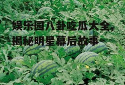 娱乐园八卦吃瓜大全,揭秘明星幕后故事