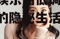 女主娱乐圈低调吃瓜,女主的隐秘生活揭秘