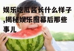 娱乐吃瓜酱长什么样子,揭秘娱乐圈幕后那些事儿