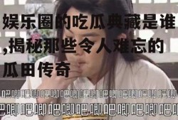 娱乐圈的吃瓜典藏是谁,揭秘那些令人难忘的瓜田传奇