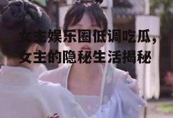 女主娱乐圈低调吃瓜,女主的隐秘生活揭秘