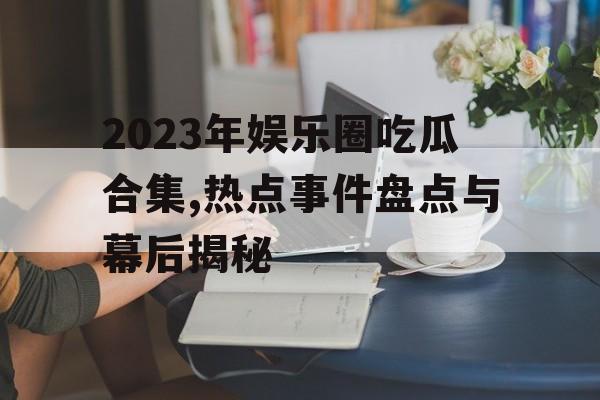 2023年娱乐圈吃瓜合集,热点事件盘点与幕后揭秘 2023年娱乐圈吃瓜合集,热点事件盘点与幕后揭秘