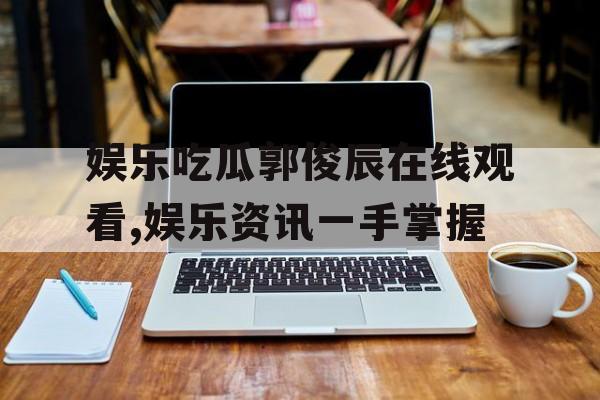娱乐吃瓜郭俊辰在线观看,娱乐资讯一手掌握 娱乐吃瓜郭俊辰在线观看,娱乐资讯一手掌握
