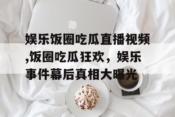 娱乐饭圈吃瓜直播视频,饭圈吃瓜狂欢,娱乐事件幕后真相大曝光 娱乐饭圈吃瓜直播视频,饭圈吃瓜狂欢,娱乐事件幕后真相大曝光
