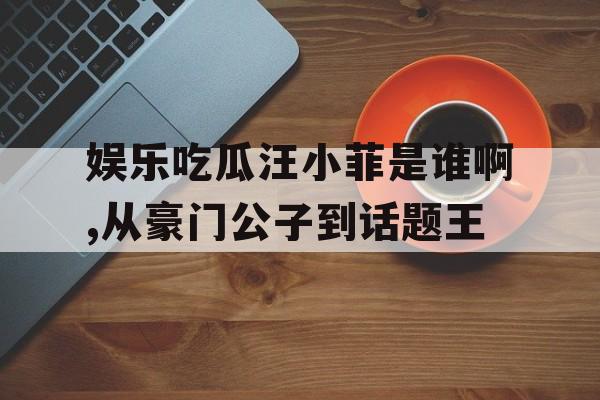 娱乐吃瓜汪小菲是谁啊,从豪门公子到话题王 娱乐吃瓜汪小菲是谁啊,从豪门公子到话题王