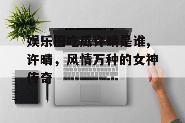 娱乐圈吃瓜许晴是谁,许晴,风情万种的女神传奇 娱乐圈吃瓜许晴是谁,许晴,风情万种的女神传奇